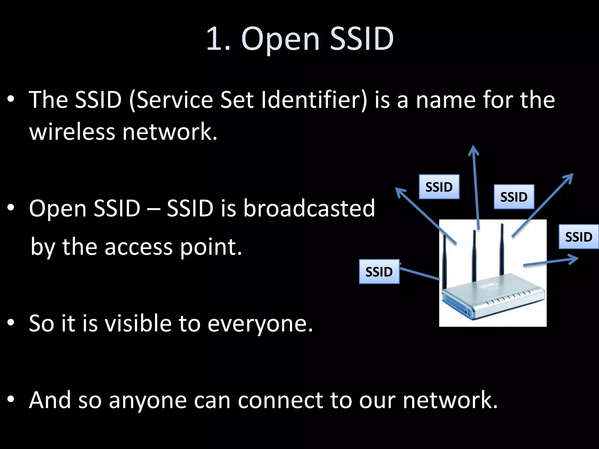 1. Open SSID
• The SSID (Service Set Identifier) is a name for the
  wireless network.
                                         SSID
                                                SSID
• Open SSID – SSID is broadcasted
                                                        SSID
  by the access point.
                                  SSID


• So it is visible to everyone.

• And so anyone can connect to our network.
 