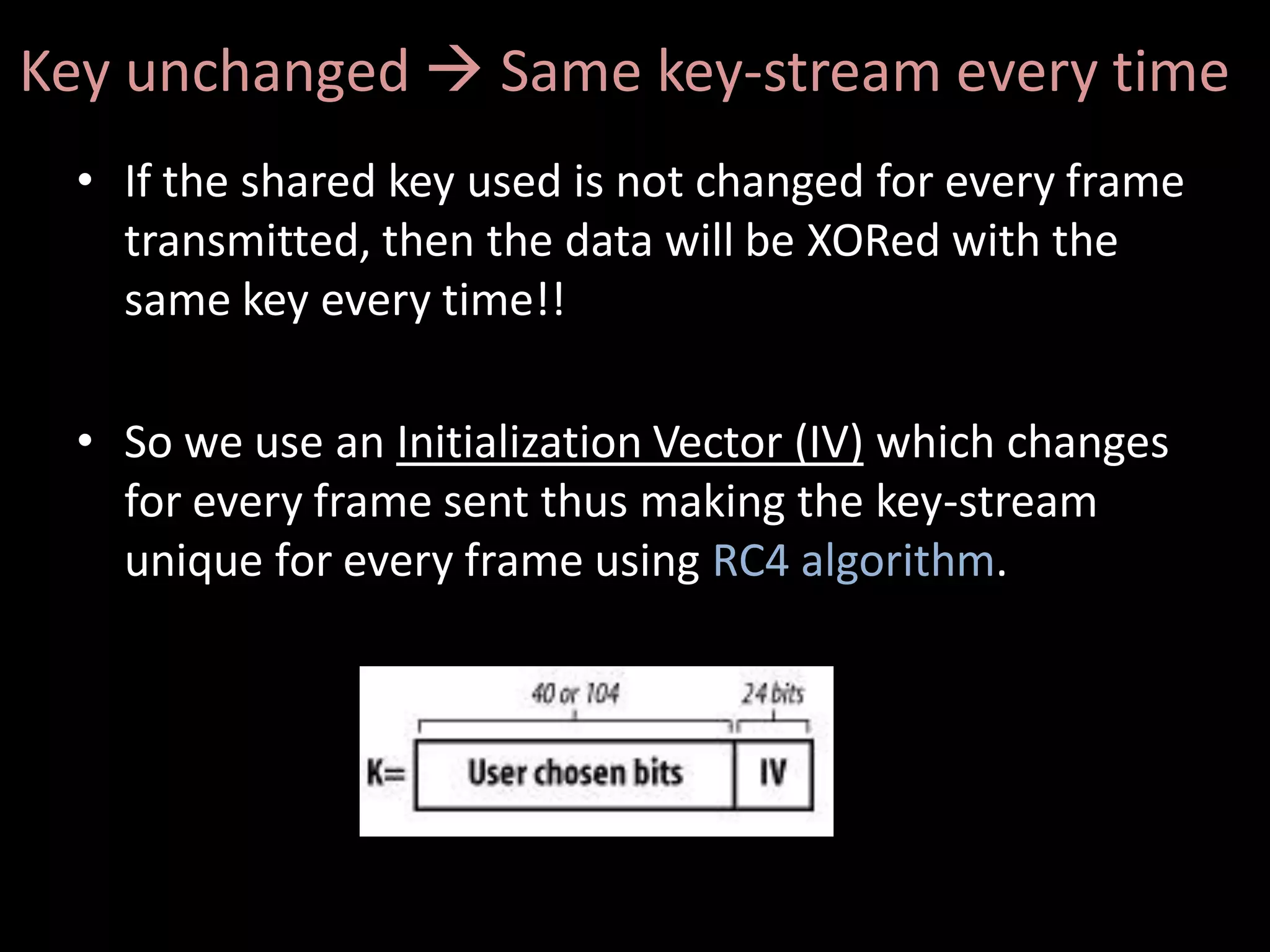 Key unchanged  Same key-stream every time
 • If the shared key used is not changed for every frame
   transmitted, then the data will be XORed with the
   same key every time!!

 • So we use an Initialization Vector (IV) which changes
   for every frame sent thus making the key-stream
   unique for every frame using RC4 algorithm.
 