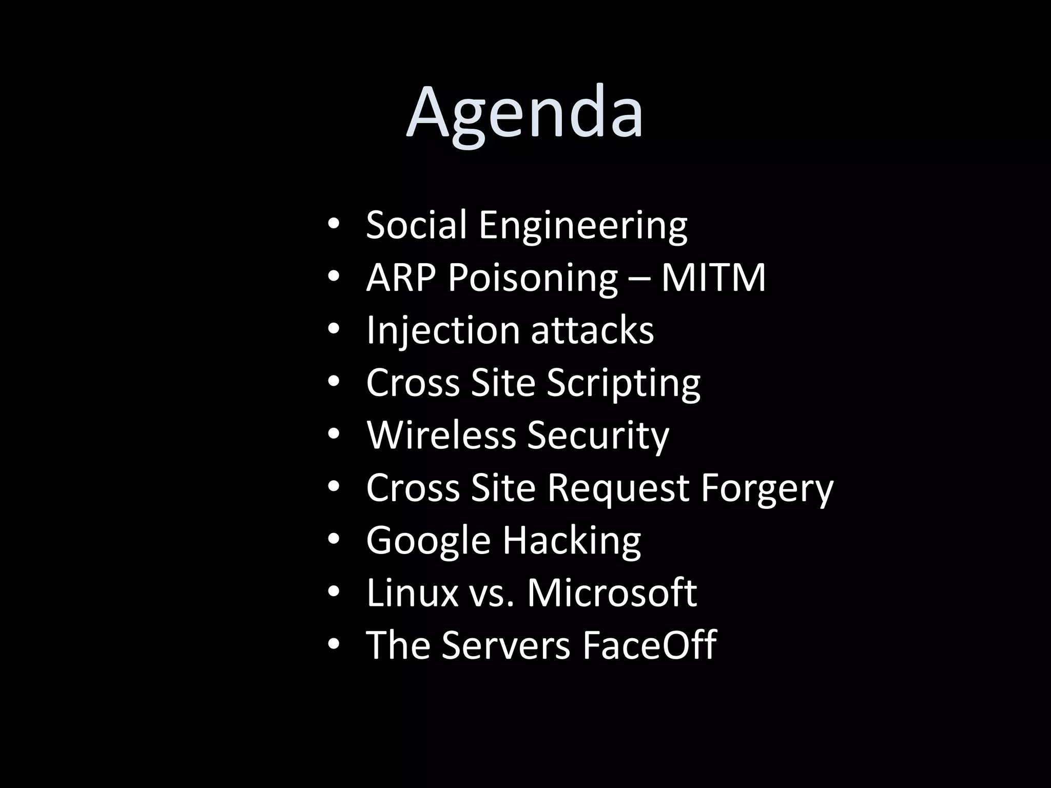 Agenda
•   Social Engineering
•   ARP Poisoning – MITM
•   Injection attacks
•   Cross Site Scripting
•   Wireless Security
•   Cross Site Request Forgery
•   Google Hacking
•   Linux vs. Microsoft
•   The Servers FaceOff
 