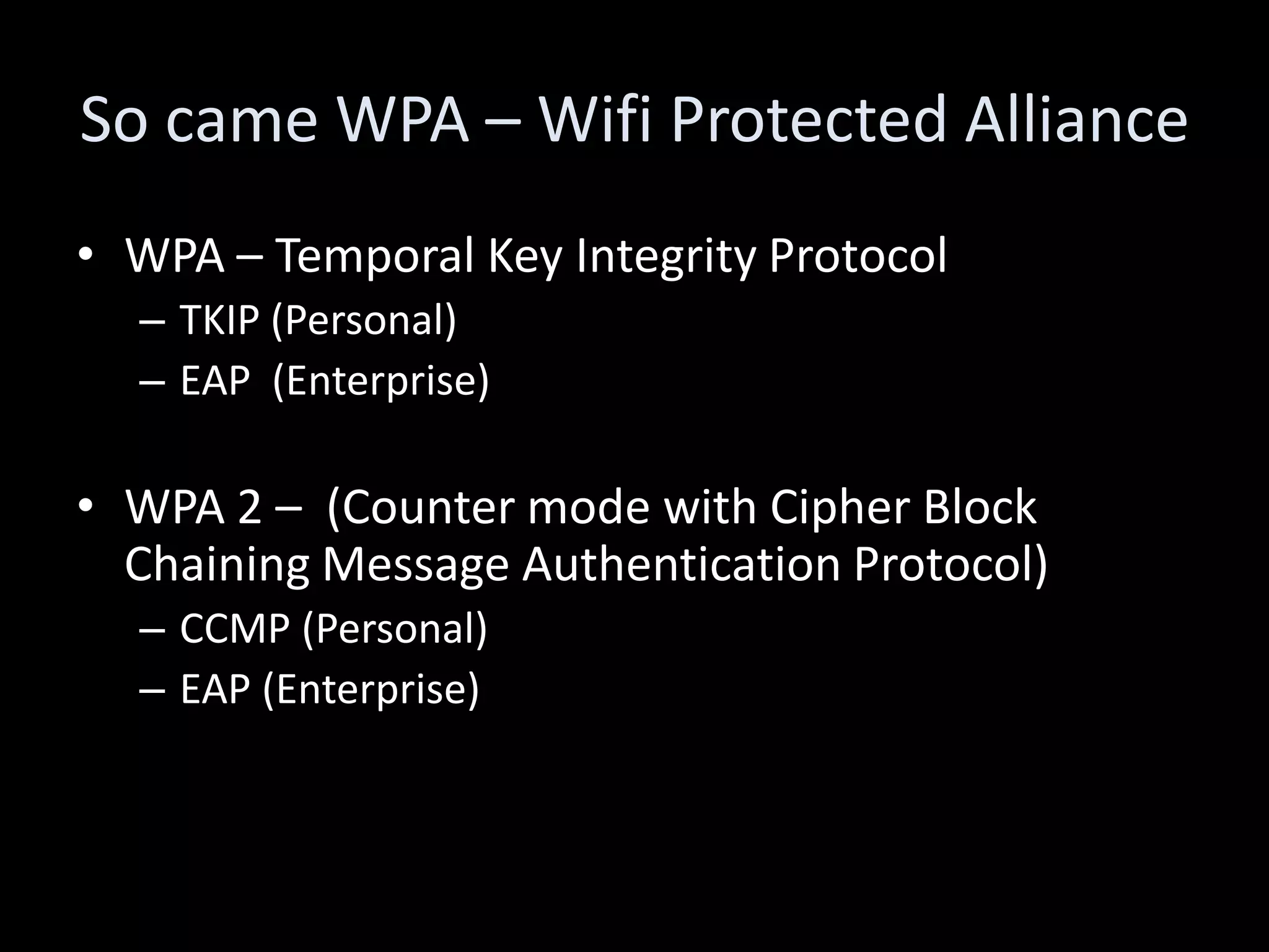 So came WPA – Wifi Protected Alliance
• WPA – Temporal Key Integrity Protocol
  – TKIP (Personal)
  – EAP (Enterprise)

• WPA 2 – (Counter mode with Cipher Block
  Chaining Message Authentication Protocol)
  – CCMP (Personal)
  – EAP (Enterprise)
 