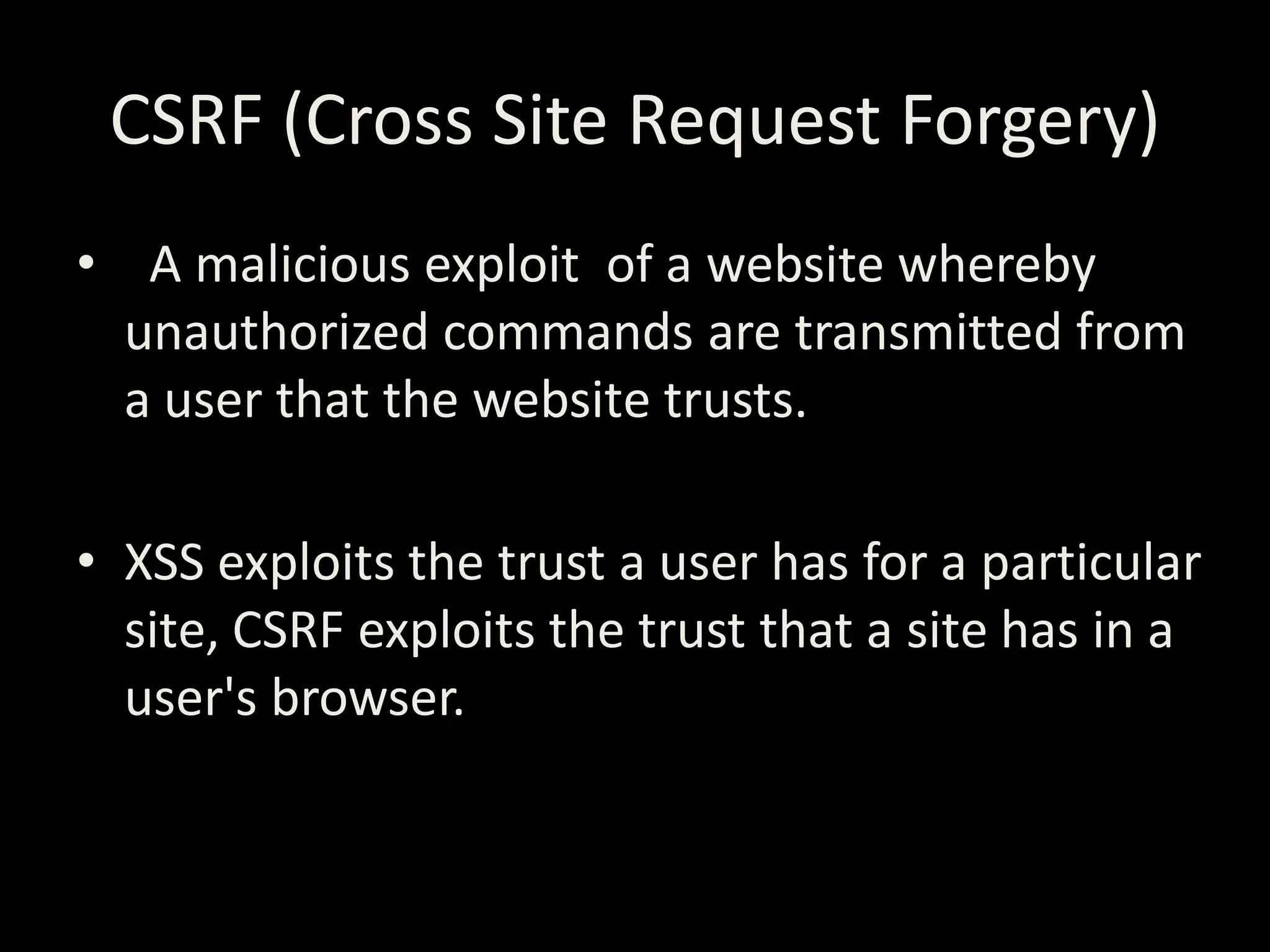 CSRF (Cross Site Request Forgery)
• A malicious exploit of a website whereby
  unauthorized commands are transmitted from
  a user that the website trusts.

• XSS exploits the trust a user has for a particular
  site, CSRF exploits the trust that a site has in a
  user's browser.
 