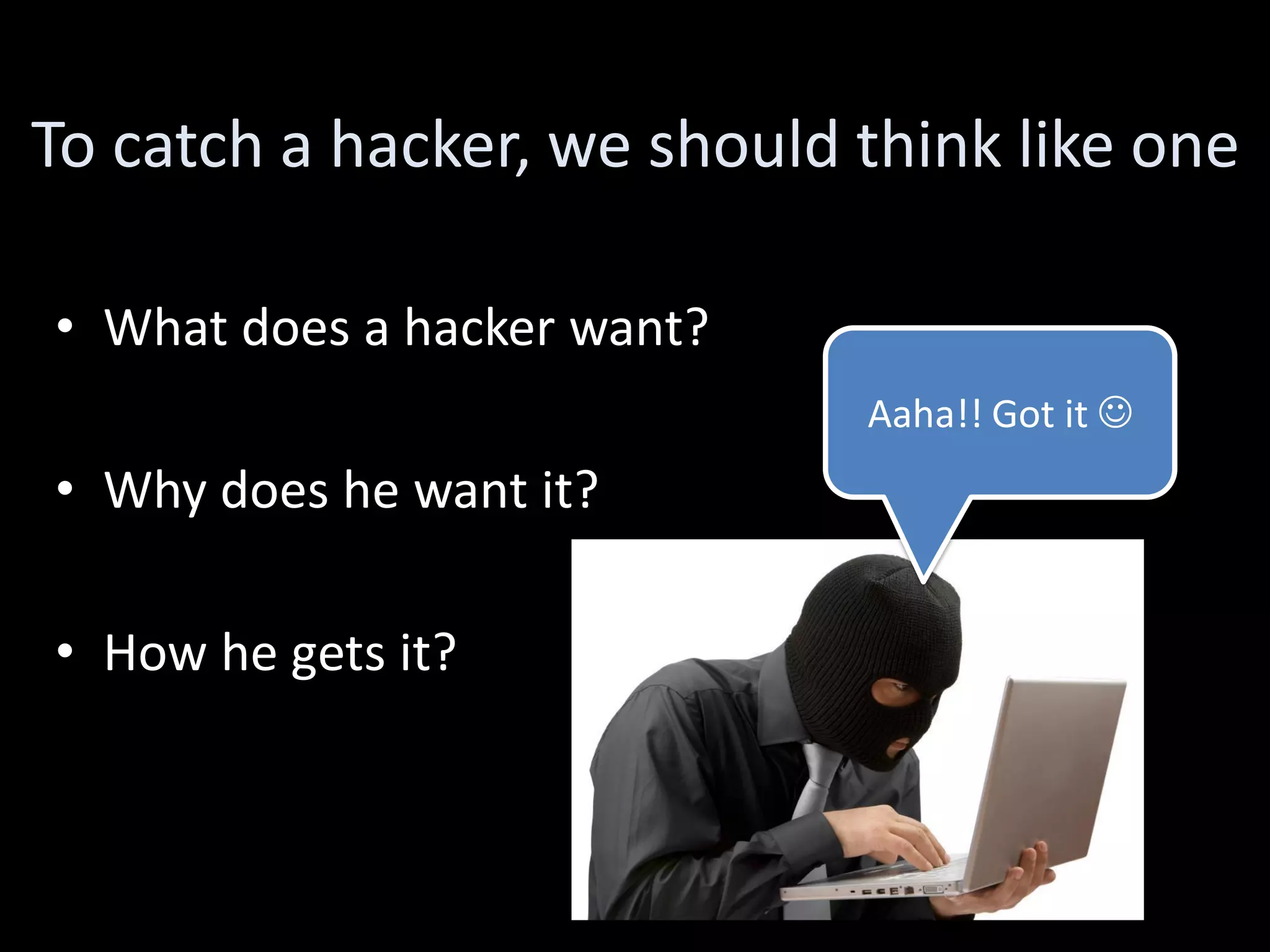 To catch a hacker, we should think like one

• What does a hacker want?
                             Aaha!! Got it 
• Why does he want it?

• How he gets it?
 