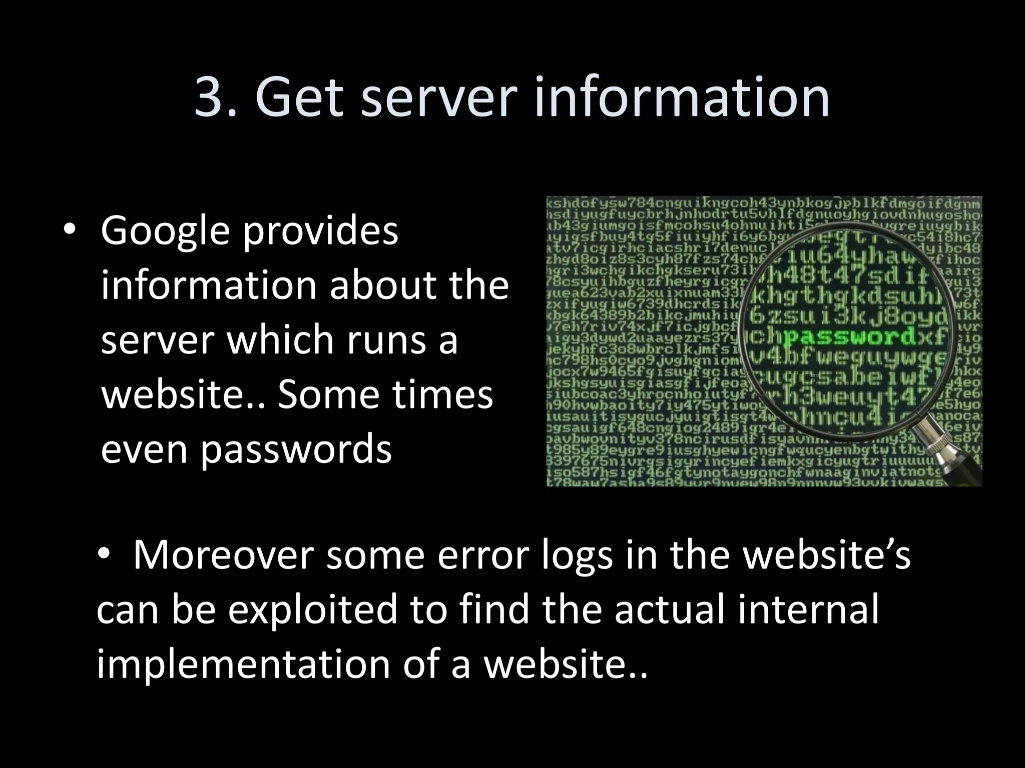 3. Get server information

• Google provides
  information about the
  server which runs a
  website.. Some times
  even passwords

 • Moreover some error logs in the website’s
 can be exploited to find the actual internal
 implementation of a website..
 
