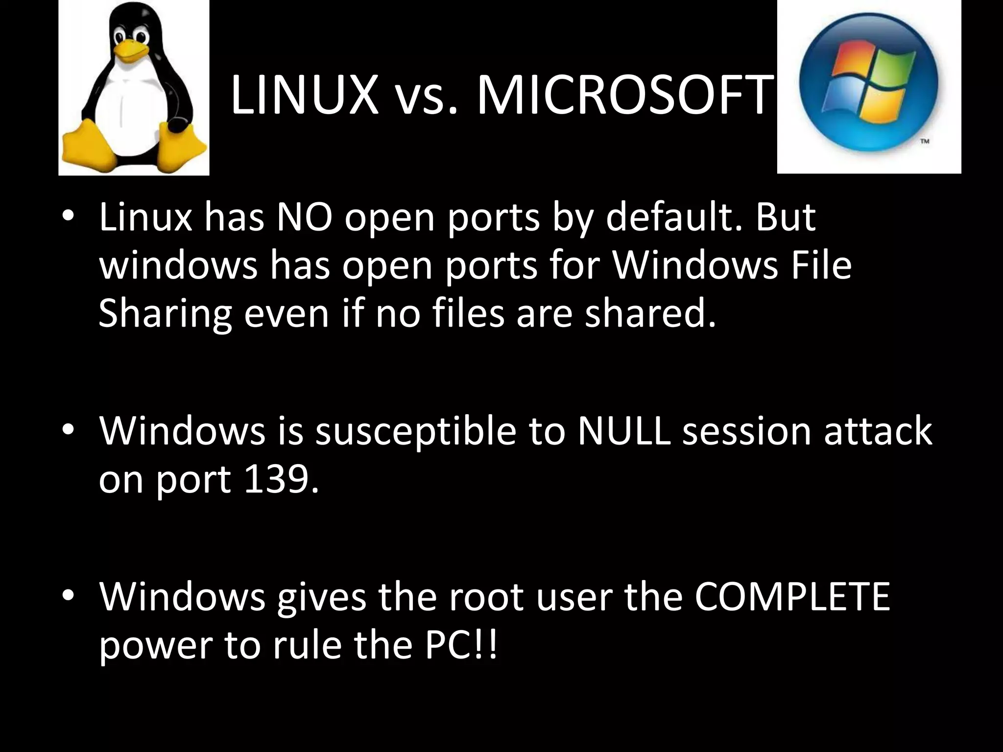 LINUX vs. MICROSOFT
• Linux has NO open ports by default. But
  windows has open ports for Windows File
  Sharing even if no files are shared.

• Windows is susceptible to NULL session attack
  on port 139.

• Windows gives the root user the COMPLETE
  power to rule the PC!!
 