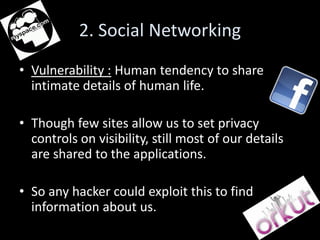 2. Social Networking
• Vulnerability : Human tendency to share
  intimate details of human life.

• Though few sites allow us to set privacy
  controls on visibility, still most of our details
  are shared to the applications.

• So any hacker could exploit this to find
  information about us.
 