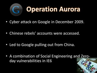 • Cyber attack on Google in December 2009.

• Chinese rebels’ accounts were accessed.

• Led to Google pulling out from China.

• A combination of Social Engineering and Zero-
  day vulnerabilities in IE6
 