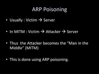 ARP Poisoning
• Usually : Victim  Server

• In MITM : Victim  Attacker  Server

• Thus the Attacker becomes the “Man in the
  Middle” (MITM)

• This is done using ARP poisoning.
 