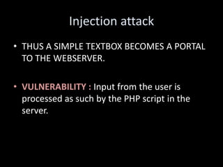 Injection attack
• THUS A SIMPLE TEXTBOX BECOMES A PORTAL
  TO THE WEBSERVER.

• VULNERABILITY : Input from the user is
  processed as such by the PHP script in the
  server.
 