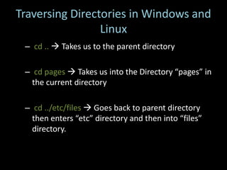 Traversing Directories in Windows and
                 Linux
 – cd ..  Takes us to the parent directory

 – cd pages  Takes us into the Directory “pages” in
   the current directory

 – cd ../etc/files  Goes back to parent directory
   then enters “etc” directory and then into “files”
   directory.
 