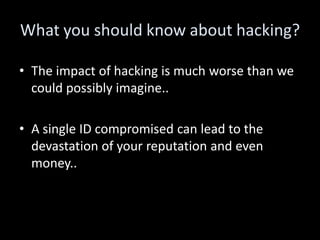 What you should know about hacking?

• The impact of hacking is much worse than we
  could possibly imagine..

• A single ID compromised can lead to the
  devastation of your reputation and even
  money..
 