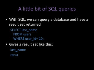 A little bit of SQL queries
• With SQL, we can query a database and have a
  result set returned
   SELECT last_name
     FROM users
     WHERE user_id= 10;
• Gives a result set like this:
   last_name
   rahul
 