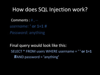 How does SQL Injection work?
Comments : # , --
username: ' or 1=1 #
Password: anything

Final query would look like this:
SELECT * FROM users WHERE username = ' ' or 1=1
  #AND password = 'anything'
 