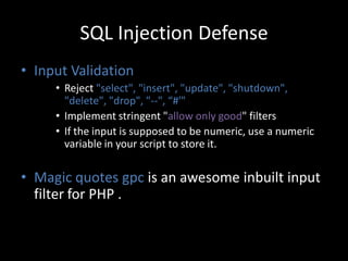 SQL Injection Defense
• Input Validation
     • Reject "select", "insert", "update", "shutdown",
       "delete", "drop", "--", “#'"
     • Implement stringent "allow only good" filters
     • If the input is supposed to be numeric, use a numeric
       variable in your script to store it.

• Magic quotes gpc is an awesome inbuilt input
  filter for PHP .
 