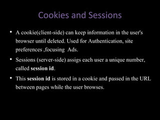 Cookies and Sessions
• A cookie(client-side) can keep information in the user's
  browser until deleted. Used for Authentication, site
  preferences ,focusing Ads.
• Sessions (server-side) assigs each user a unique number,
  called session id.
• This session id is stored in a cookie and passed in the URL
  between pages while the user browses.
 