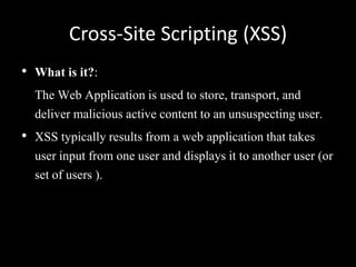 Cross-Site Scripting (XSS)
• What is it?:
  The Web Application is used to store, transport, and
  deliver malicious active content to an unsuspecting user.
• XSS typically results from a web application that takes
  user input from one user and displays it to another user (or
  set of users ).
 