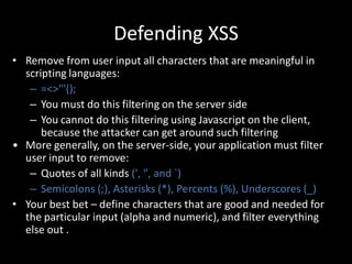Defending XSS
• Remove from user input all characters that are meaningful in
  scripting languages:
   – =<>"'();
   – You must do this filtering on the server side
   – You cannot do this filtering using Javascript on the client,
      because the attacker can get around such filtering
• More generally, on the server-side, your application must filter
  user input to remove:
   – Quotes of all kinds (', ", and `)
   – Semicolons (;), Asterisks (*), Percents (%), Underscores (_)
• Your best bet – define characters that are good and needed for
  the particular input (alpha and numeric), and filter everything
  else out .
 
