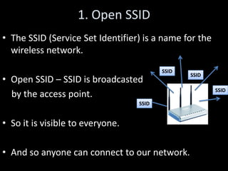 1. Open SSID
• The SSID (Service Set Identifier) is a name for the
  wireless network.
                                         SSID
                                                SSID
• Open SSID – SSID is broadcasted
                                                        SSID
  by the access point.
                                  SSID


• So it is visible to everyone.

• And so anyone can connect to our network.
 