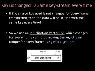 Key unchanged  Same key-stream every time
 • If the shared key used is not changed for every frame
   transmitted, then the data will be XORed with the
   same key every time!!

 • So we use an Initialization Vector (IV) which changes
   for every frame sent thus making the key-stream
   unique for every frame using RC4 algorithm.
 