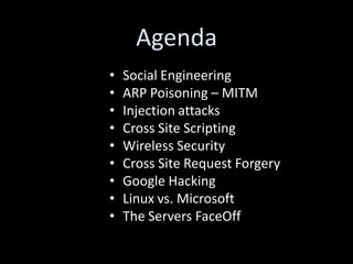Agenda
•   Social Engineering
•   ARP Poisoning – MITM
•   Injection attacks
•   Cross Site Scripting
•   Wireless Security
•   Cross Site Request Forgery
•   Google Hacking
•   Linux vs. Microsoft
•   The Servers FaceOff
 