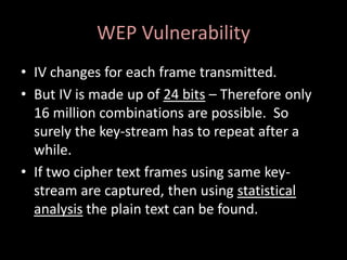 WEP Vulnerability
• IV changes for each frame transmitted.
• But IV is made up of 24 bits – Therefore only
  16 million combinations are possible. So
  surely the key-stream has to repeat after a
  while.
• If two cipher text frames using same key-
  stream are captured, then using statistical
  analysis the plain text can be found.
 