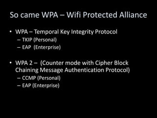 So came WPA – Wifi Protected Alliance
• WPA – Temporal Key Integrity Protocol
  – TKIP (Personal)
  – EAP (Enterprise)

• WPA 2 – (Counter mode with Cipher Block
  Chaining Message Authentication Protocol)
  – CCMP (Personal)
  – EAP (Enterprise)
 