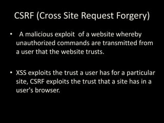 CSRF (Cross Site Request Forgery)
• A malicious exploit of a website whereby
  unauthorized commands are transmitted from
  a user that the website trusts.

• XSS exploits the trust a user has for a particular
  site, CSRF exploits the trust that a site has in a
  user's browser.
 