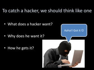 To catch a hacker, we should think like one

• What does a hacker want?
                             Aaha!! Got it 
• Why does he want it?

• How he gets it?
 