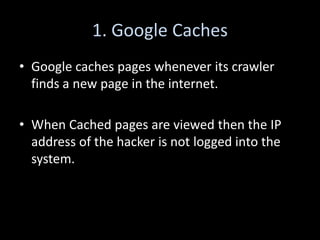 1. Google Caches
• Google caches pages whenever its crawler
  finds a new page in the internet.

• When Cached pages are viewed then the IP
  address of the hacker is not logged into the
  system.
 