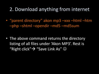 2. Download anything from internet
• “parent directory” akon mp3 –xxx –html –htm
  –php –shtml –opendir –md5 –md5sum

• The above command returns the directory
  listing of all files under ‘Akon MP3’. Rest is
  “Right click” “Save Link As” 
 