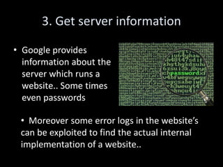 3. Get server information

• Google provides
  information about the
  server which runs a
  website.. Some times
  even passwords

 • Moreover some error logs in the website’s
 can be exploited to find the actual internal
 implementation of a website..
 