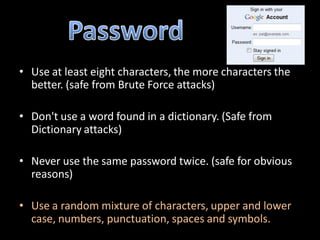 • Use at least eight characters, the more characters the
  better. (safe from Brute Force attacks)

• Don't use a word found in a dictionary. (Safe from
  Dictionary attacks)

• Never use the same password twice. (safe for obvious
  reasons)

• Use a random mixture of characters, upper and lower
  case, numbers, punctuation, spaces and symbols.
 