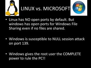LINUX vs. MICROSOFT
• Linux has NO open ports by default. But
  windows has open ports for Windows File
  Sharing even if no files are shared.

• Windows is susceptible to NULL session attack
  on port 139.

• Windows gives the root user the COMPLETE
  power to rule the PC!!
 