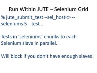 Run Within JUTE – Selenium Grid
% jute_submit_test –sel_host<> --
seleniums 5 --test …

Tests in ‘seleniums’ chunks to each
Selenium slave in parallel.

Will block if you don’t have enough slaves!
 