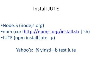 Install JUTE

•NodeJS (nodejs.org)
•npm (curl http://npmjs.org/install.sh | sh)
•JUTE (npm install jute –g)

       Yahoo’s: % yinsti –b test jute
 