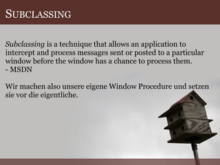 S UBCLASSING Subclassing  is a technique that allows an application to intercept and process messages sent or posted to a particular window before the window has a chance to process them. - MSDN Wir machen also unsere eigene Window Procedure und setzen sie vor die eigentliche. 