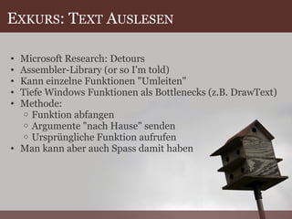 E XKURS : T EXT  A USLESEN Microsoft Research: Detours Assembler-Library (or so I'm told) Kann einzelne Funktionen "Umleiten" Tiefe Windows Funktionen als Bottlenecks (z.B. DrawText) Methode: Funktion abfangen Argumente "nach Hause" senden Ursprüngliche Funktion aufrufen Man kann aber auch Spass damit haben 