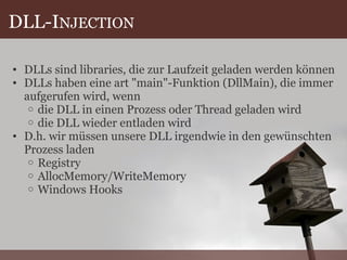 DLL-I NJECTION DLLs sind libraries, die zur Laufzeit geladen werden können DLLs haben eine art "main"-Funktion (DllMain), die immer aufgerufen wird, wenn die DLL in einen Prozess oder Thread geladen wird die DLL wieder entladen wird D.h. wir müssen unsere DLL irgendwie in den gewünschten Prozess laden Registry AllocMemory/WriteMemory Windows Hooks 