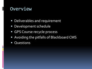 Overview

 Deliverables and requirement
 Development schedule
 GPS Course recycle process
 Avoiding the pitfalls of Blackboard CMS
 Questions
 