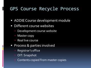 GPS Course Recycle Process

 ADDIE Course development module
 Different course websites
   Development course website
   Master copy
   Real live course
 Process & parties involved
   Registrar’s office
   OIT: Snapshot
   Contents copied from master copies
 