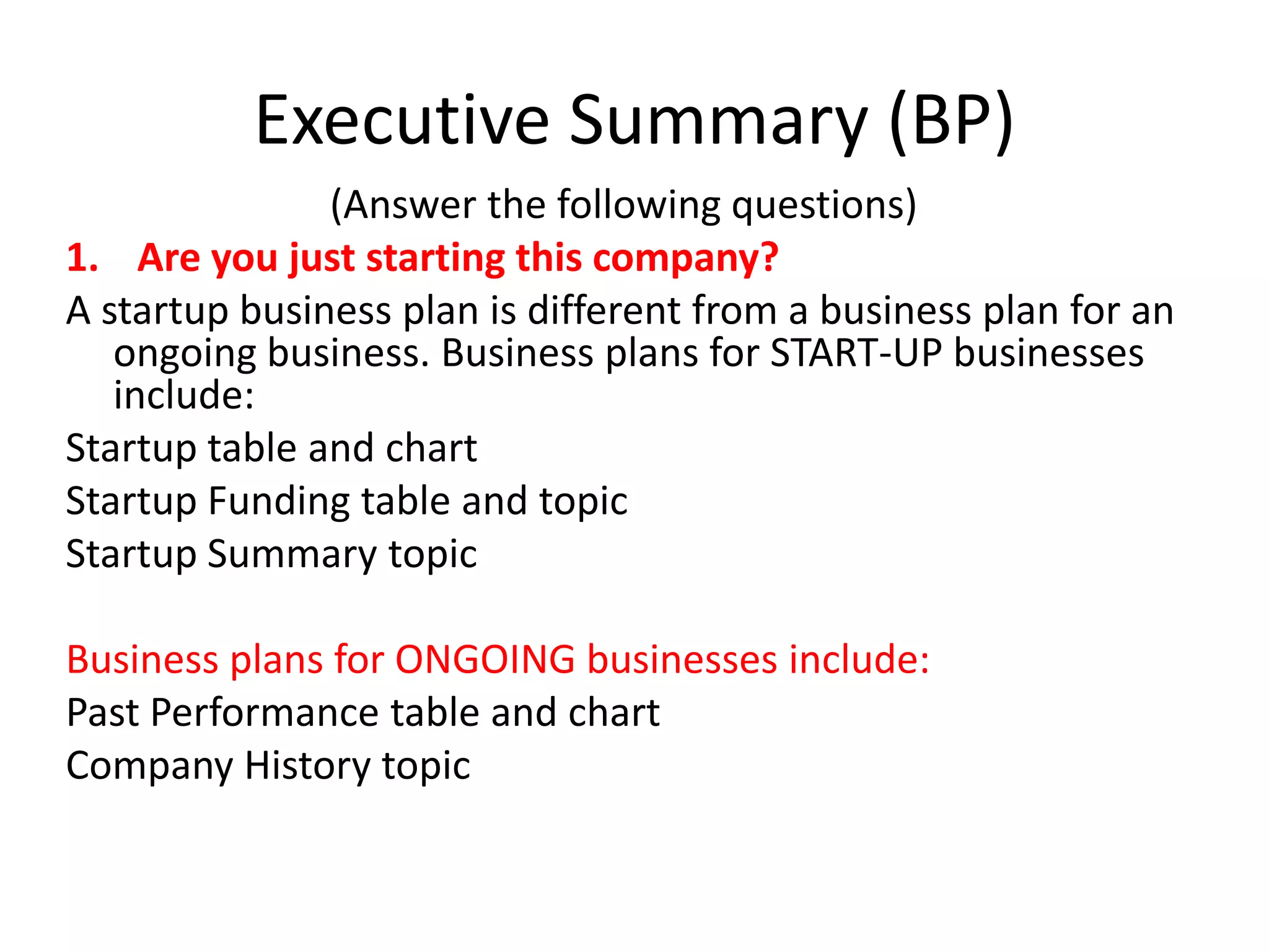 Executive Summary (BP)
               (Answer the following questions)
1. Are you just starting this company?
A startup business plan is different from a business plan for an
   ongoing business. Business plans for START-UP businesses
   include:
Startup table and chart
Startup Funding table and topic
Startup Summary topic

Business plans for ONGOING businesses include:
Past Performance table and chart
Company History topic
 