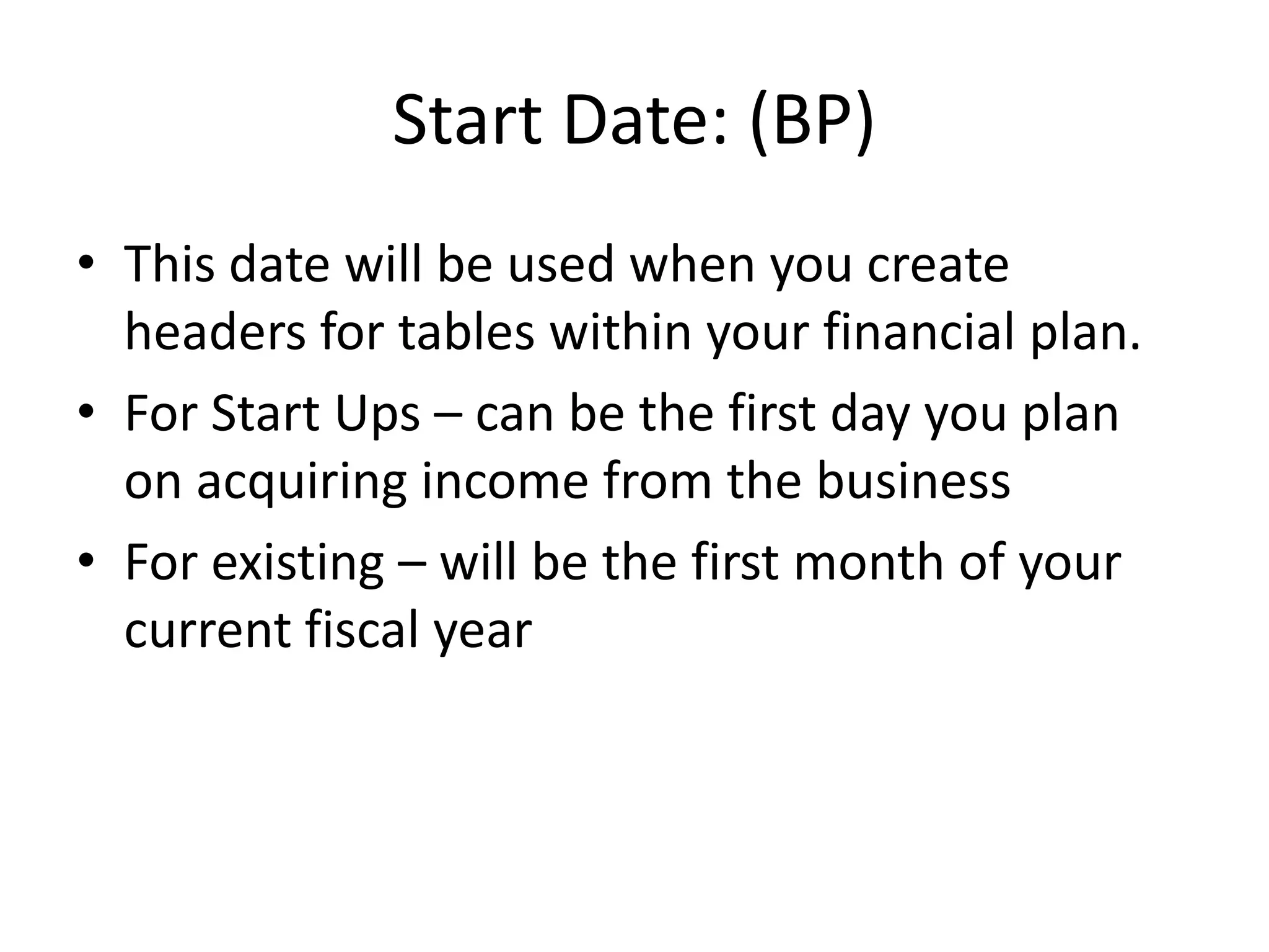 Start Date: (BP)
• This date will be used when you create
  headers for tables within your financial plan.
• For Start Ups – can be the first day you plan
  on acquiring income from the business
• For existing – will be the first month of your
  current fiscal year
 