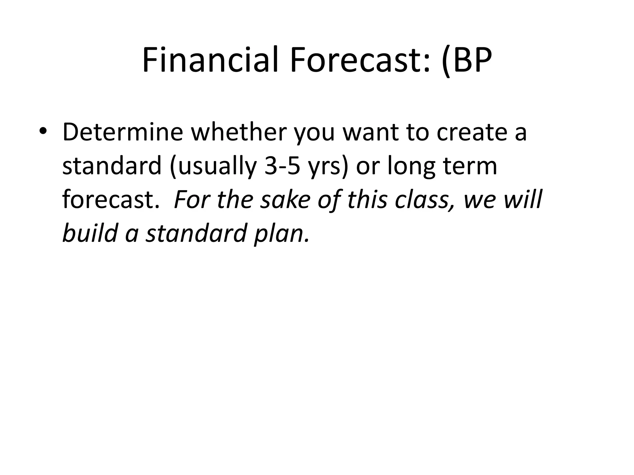 Financial Forecast: (BP
• Determine whether you want to create a
  standard (usually 3-5 yrs) or long term
  forecast. For the sake of this class, we will
  build a standard plan.
 