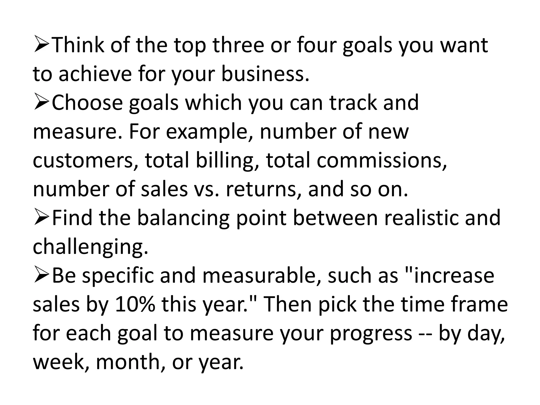 Think of the top three or four goals you want
to achieve for your business.
Choose goals which you can track and
measure. For example, number of new
customers, total billing, total commissions,
number of sales vs. returns, and so on.
Find the balancing point between realistic and
challenging.
Be specific and measurable, such as "increase
sales by 10% this year." Then pick the time frame
for each goal to measure your progress -- by day,
week, month, or year.
 