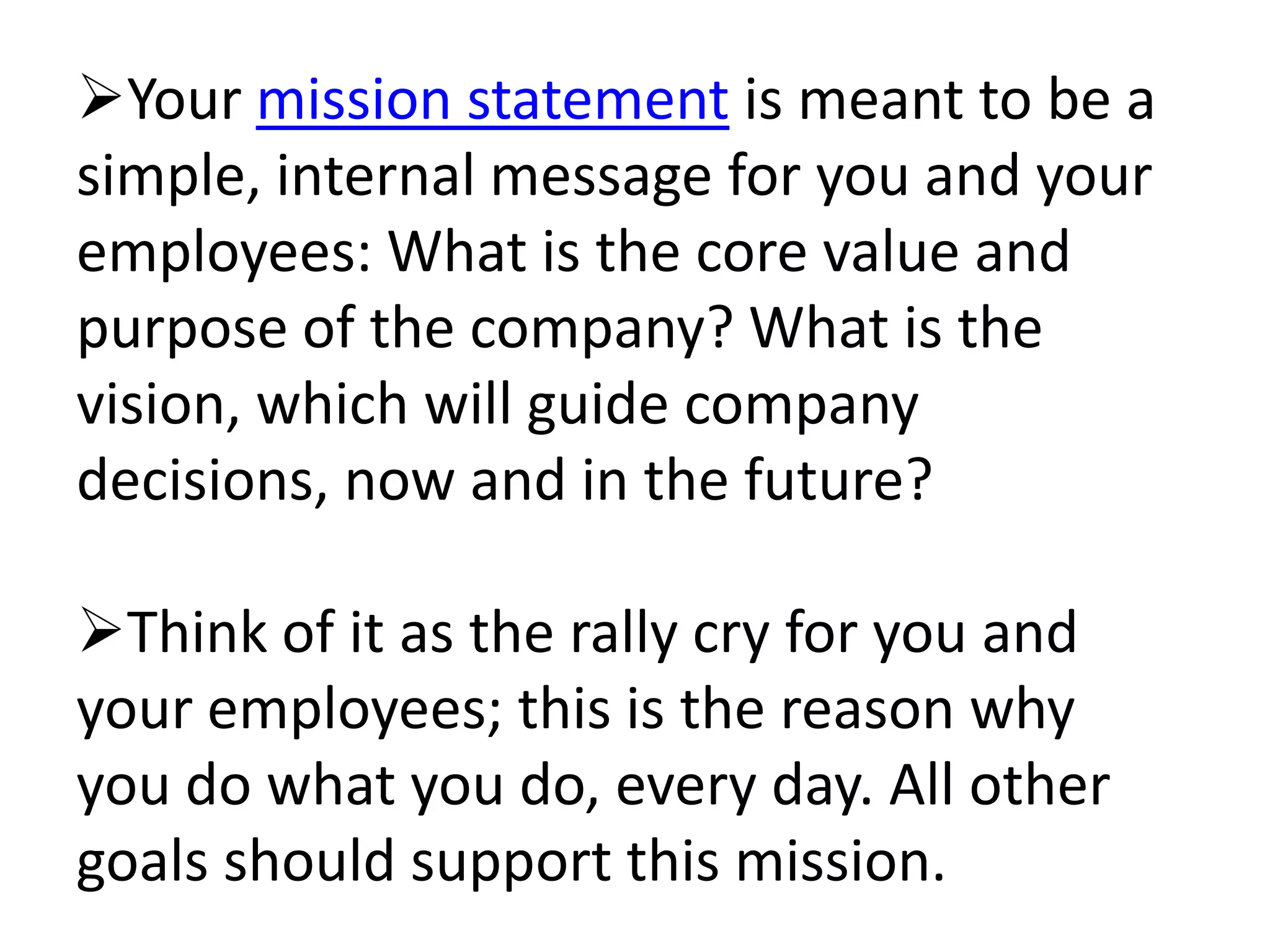 Your mission statement is meant to be a
simple, internal message for you and your
employees: What is the core value and
purpose of the company? What is the
vision, which will guide company
decisions, now and in the future?

Think of it as the rally cry for you and
your employees; this is the reason why
you do what you do, every day. All other
goals should support this mission.
 