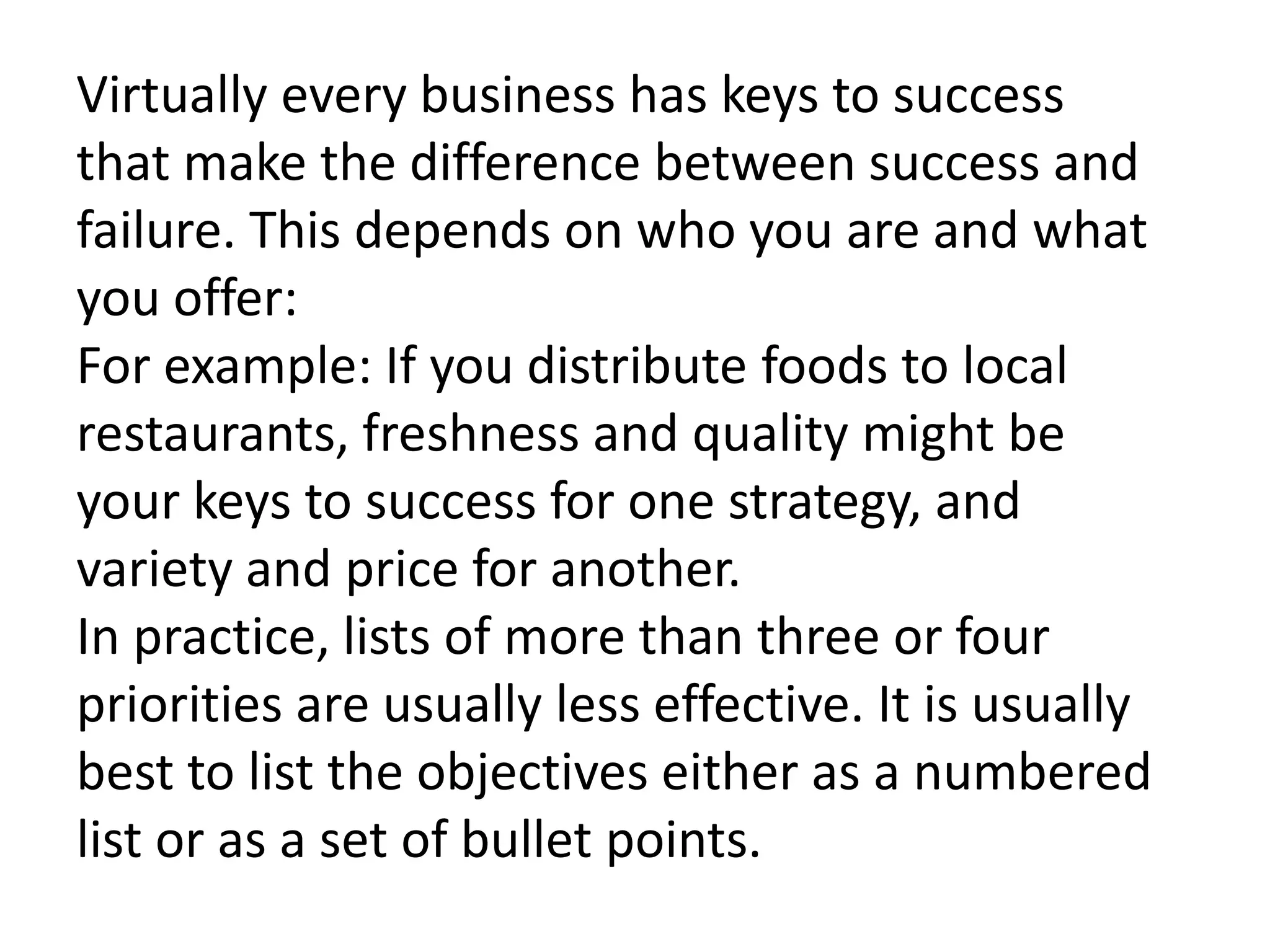 Virtually every business has keys to success
that make the difference between success and
failure. This depends on who you are and what
you offer:
For example: If you distribute foods to local
restaurants, freshness and quality might be
your keys to success for one strategy, and
variety and price for another.
In practice, lists of more than three or four
priorities are usually less effective. It is usually
best to list the objectives either as a numbered
list or as a set of bullet points.
 