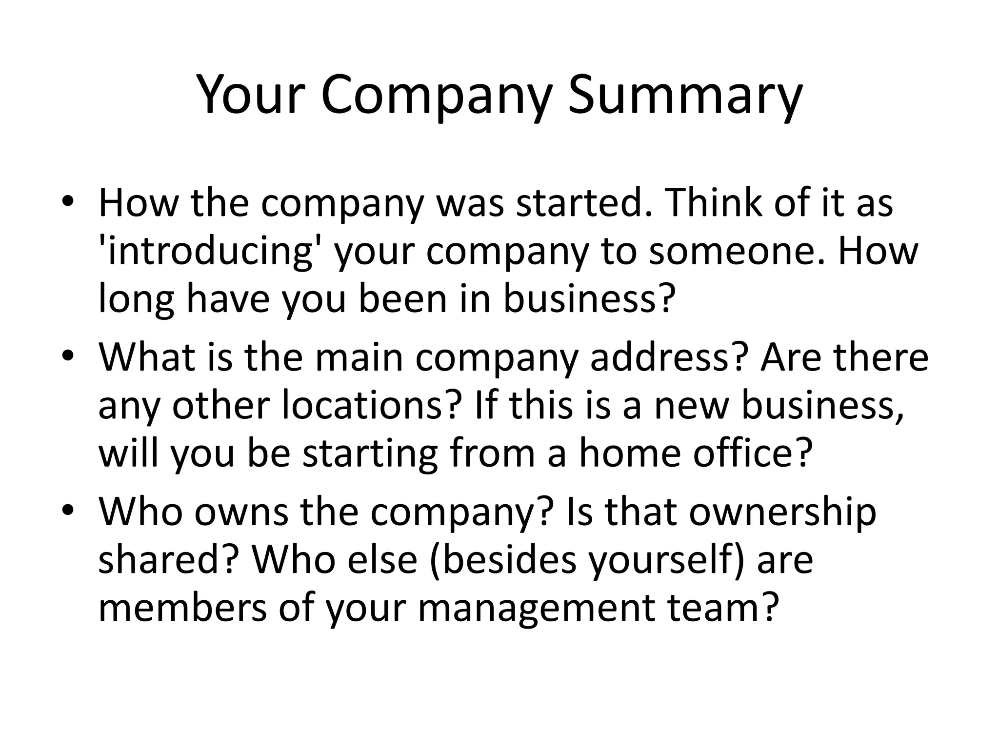 Your Company Summary
• How the company was started. Think of it as
  'introducing' your company to someone. How
  long have you been in business?
• What is the main company address? Are there
  any other locations? If this is a new business,
  will you be starting from a home office?
• Who owns the company? Is that ownership
  shared? Who else (besides yourself) are
  members of your management team?
 
