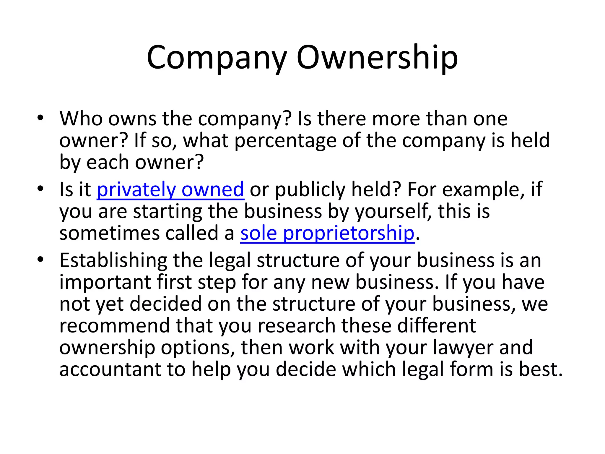 Company Ownership
• Who owns the company? Is there more than one
  owner? If so, what percentage of the company is held
  by each owner?
• Is it privately owned or publicly held? For example, if
  you are starting the business by yourself, this is
  sometimes called a sole proprietorship.
• Establishing the legal structure of your business is an
  important first step for any new business. If you have
  not yet decided on the structure of your business, we
  recommend that you research these different
  ownership options, then work with your lawyer and
  accountant to help you decide which legal form is best.
 