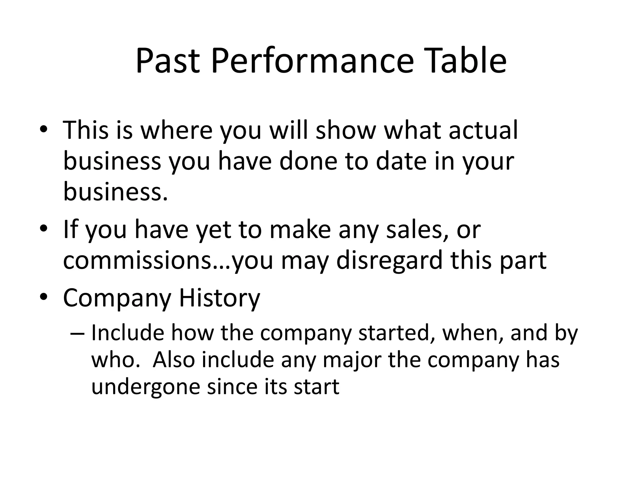 Past Performance Table
• This is where you will show what actual
  business you have done to date in your
  business.
• If you have yet to make any sales, or
  commissions…you may disregard this part
• Company History
  – Include how the company started, when, and by
    who. Also include any major the company has
    undergone since its start
 