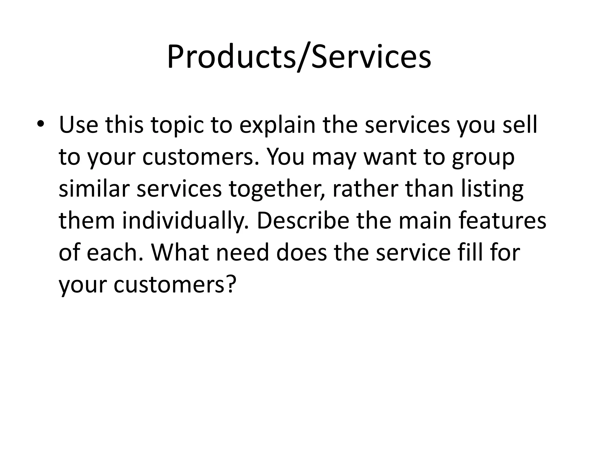 Products/Services
• Use this topic to explain the services you sell
  to your customers. You may want to group
  similar services together, rather than listing
  them individually. Describe the main features
  of each. What need does the service fill for
  your customers?
 