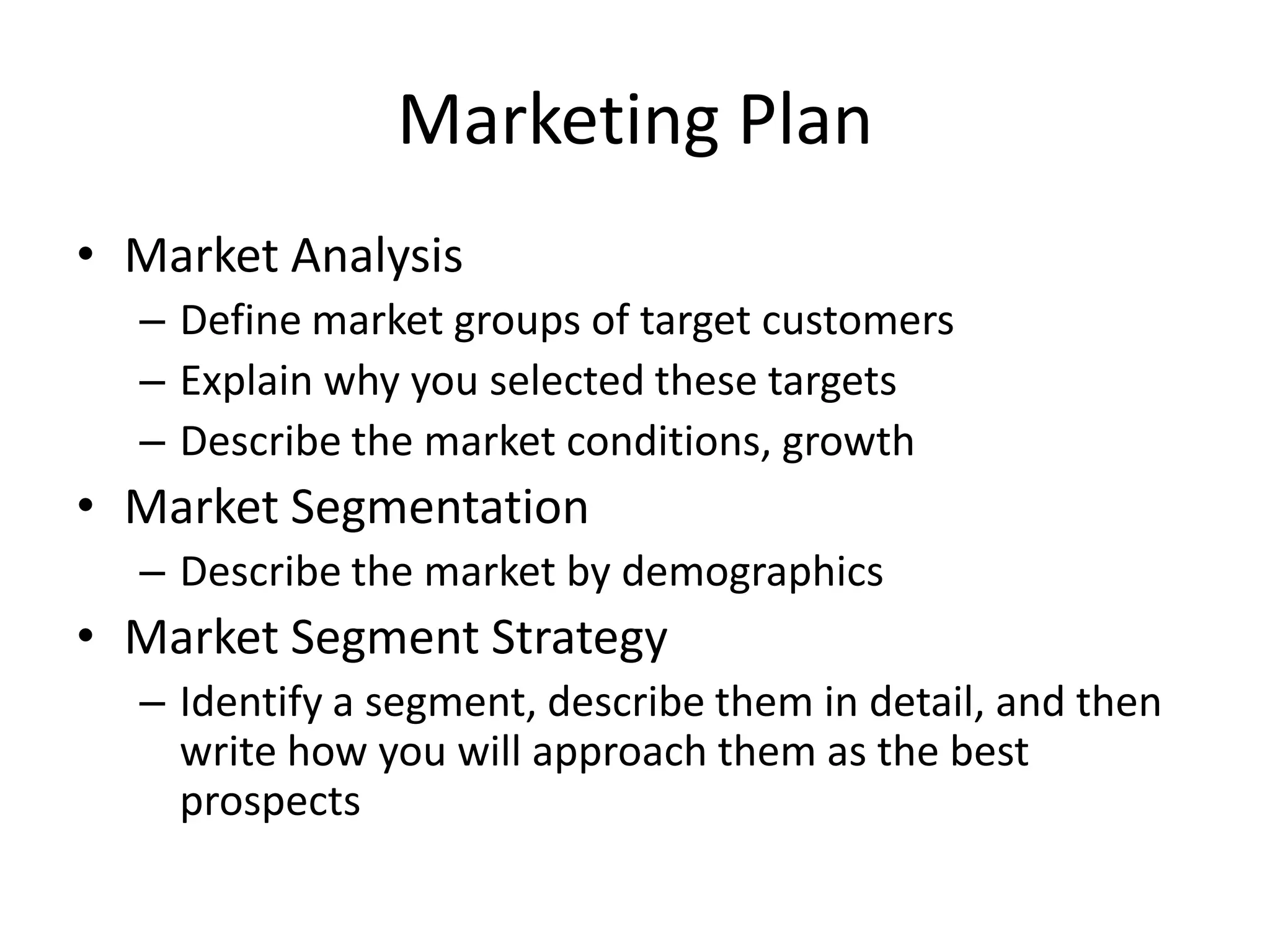 Marketing Plan
• Market Analysis
  – Define market groups of target customers
  – Explain why you selected these targets
  – Describe the market conditions, growth
• Market Segmentation
  – Describe the market by demographics
• Market Segment Strategy
  – Identify a segment, describe them in detail, and then
    write how you will approach them as the best
    prospects
 